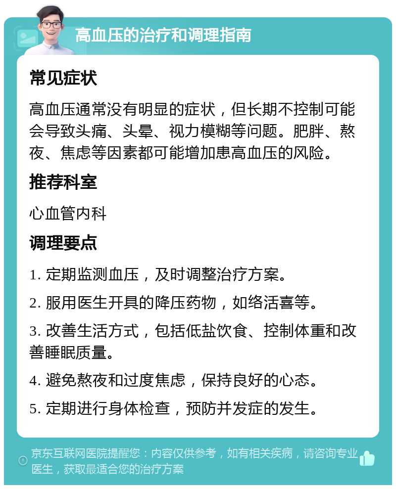 高血压的治疗和调理指南 常见症状 高血压通常没有明显的症状，但长期不控制可能会导致头痛、头晕、视力模糊等问题。肥胖、熬夜、焦虑等因素都可能增加患高血压的风险。 推荐科室 心血管内科 调理要点 1. 定期监测血压，及时调整治疗方案。 2. 服用医生开具的降压药物，如络活喜等。 3. 改善生活方式，包括低盐饮食、控制体重和改善睡眠质量。 4. 避免熬夜和过度焦虑，保持良好的心态。 5. 定期进行身体检查，预防并发症的发生。