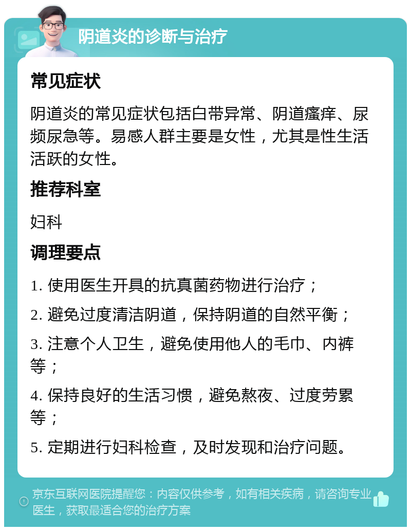 阴道炎的诊断与治疗 常见症状 阴道炎的常见症状包括白带异常、阴道瘙痒、尿频尿急等。易感人群主要是女性，尤其是性生活活跃的女性。 推荐科室 妇科 调理要点 1. 使用医生开具的抗真菌药物进行治疗； 2. 避免过度清洁阴道，保持阴道的自然平衡； 3. 注意个人卫生，避免使用他人的毛巾、内裤等； 4. 保持良好的生活习惯，避免熬夜、过度劳累等； 5. 定期进行妇科检查，及时发现和治疗问题。