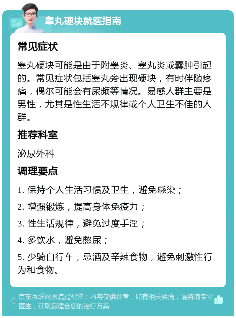 睾丸硬块就医指南 常见症状 睾丸硬块可能是由于附睾炎、睾丸炎或囊肿引起的。常见症状包括睾丸旁出现硬块，有时伴随疼痛，偶尔可能会有尿频等情况。易感人群主要是男性，尤其是性生活不规律或个人卫生不佳的人群。 推荐科室 泌尿外科 调理要点 1. 保持个人生活习惯及卫生，避免感染； 2. 增强锻炼，提高身体免疫力； 3. 性生活规律，避免过度手淫； 4. 多饮水，避免憋尿； 5. 少骑自行车，忌酒及辛辣食物，避免刺激性行为和食物。