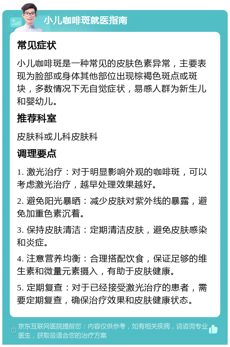 小儿咖啡斑就医指南 常见症状 小儿咖啡斑是一种常见的皮肤色素异常，主要表现为脸部或身体其他部位出现棕褐色斑点或斑块，多数情况下无自觉症状，易感人群为新生儿和婴幼儿。 推荐科室 皮肤科或儿科皮肤科 调理要点 1. 激光治疗：对于明显影响外观的咖啡斑，可以考虑激光治疗，越早处理效果越好。 2. 避免阳光暴晒：减少皮肤对紫外线的暴露，避免加重色素沉着。 3. 保持皮肤清洁：定期清洁皮肤，避免皮肤感染和炎症。 4. 注意营养均衡：合理搭配饮食，保证足够的维生素和微量元素摄入，有助于皮肤健康。 5. 定期复查：对于已经接受激光治疗的患者，需要定期复查，确保治疗效果和皮肤健康状态。