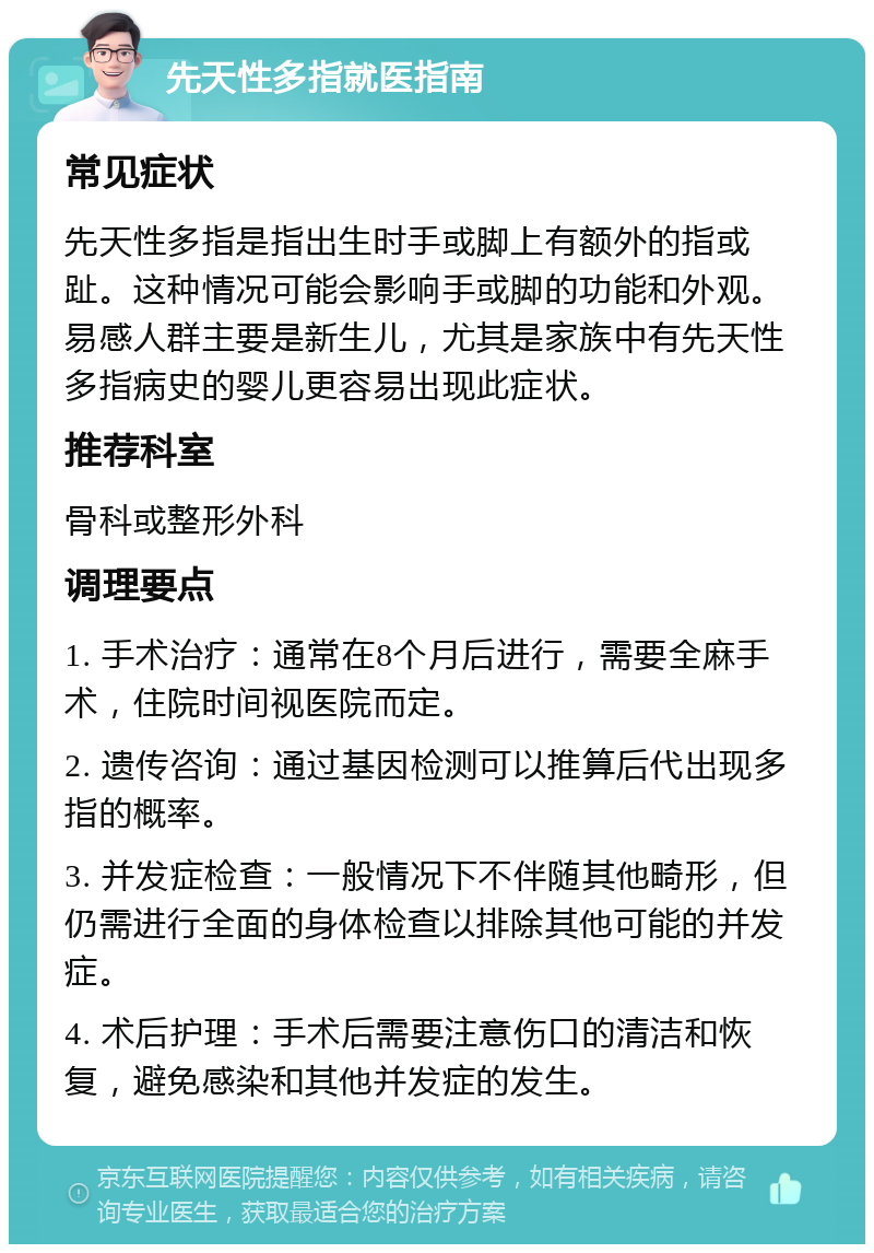 先天性多指就医指南 常见症状 先天性多指是指出生时手或脚上有额外的指或趾。这种情况可能会影响手或脚的功能和外观。易感人群主要是新生儿，尤其是家族中有先天性多指病史的婴儿更容易出现此症状。 推荐科室 骨科或整形外科 调理要点 1. 手术治疗：通常在8个月后进行，需要全麻手术，住院时间视医院而定。 2. 遗传咨询：通过基因检测可以推算后代出现多指的概率。 3. 并发症检查：一般情况下不伴随其他畸形，但仍需进行全面的身体检查以排除其他可能的并发症。 4. 术后护理：手术后需要注意伤口的清洁和恢复，避免感染和其他并发症的发生。