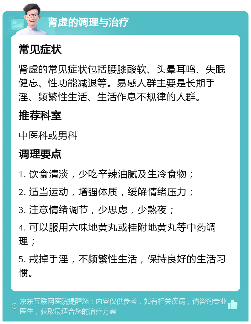 肾虚的调理与治疗 常见症状 肾虚的常见症状包括腰膝酸软、头晕耳鸣、失眠健忘、性功能减退等。易感人群主要是长期手淫、频繁性生活、生活作息不规律的人群。 推荐科室 中医科或男科 调理要点 1. 饮食清淡，少吃辛辣油腻及生冷食物； 2. 适当运动，增强体质，缓解情绪压力； 3. 注意情绪调节，少思虑，少熬夜； 4. 可以服用六味地黄丸或桂附地黄丸等中药调理； 5. 戒掉手淫，不频繁性生活，保持良好的生活习惯。