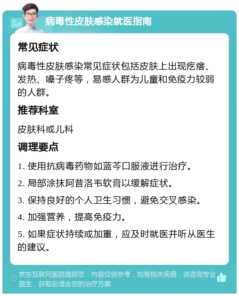 病毒性皮肤感染就医指南 常见症状 病毒性皮肤感染常见症状包括皮肤上出现疙瘩、发热、嗓子疼等，易感人群为儿童和免疫力较弱的人群。 推荐科室 皮肤科或儿科 调理要点 1. 使用抗病毒药物如蓝芩口服液进行治疗。 2. 局部涂抹阿昔洛韦软膏以缓解症状。 3. 保持良好的个人卫生习惯，避免交叉感染。 4. 加强营养，提高免疫力。 5. 如果症状持续或加重，应及时就医并听从医生的建议。