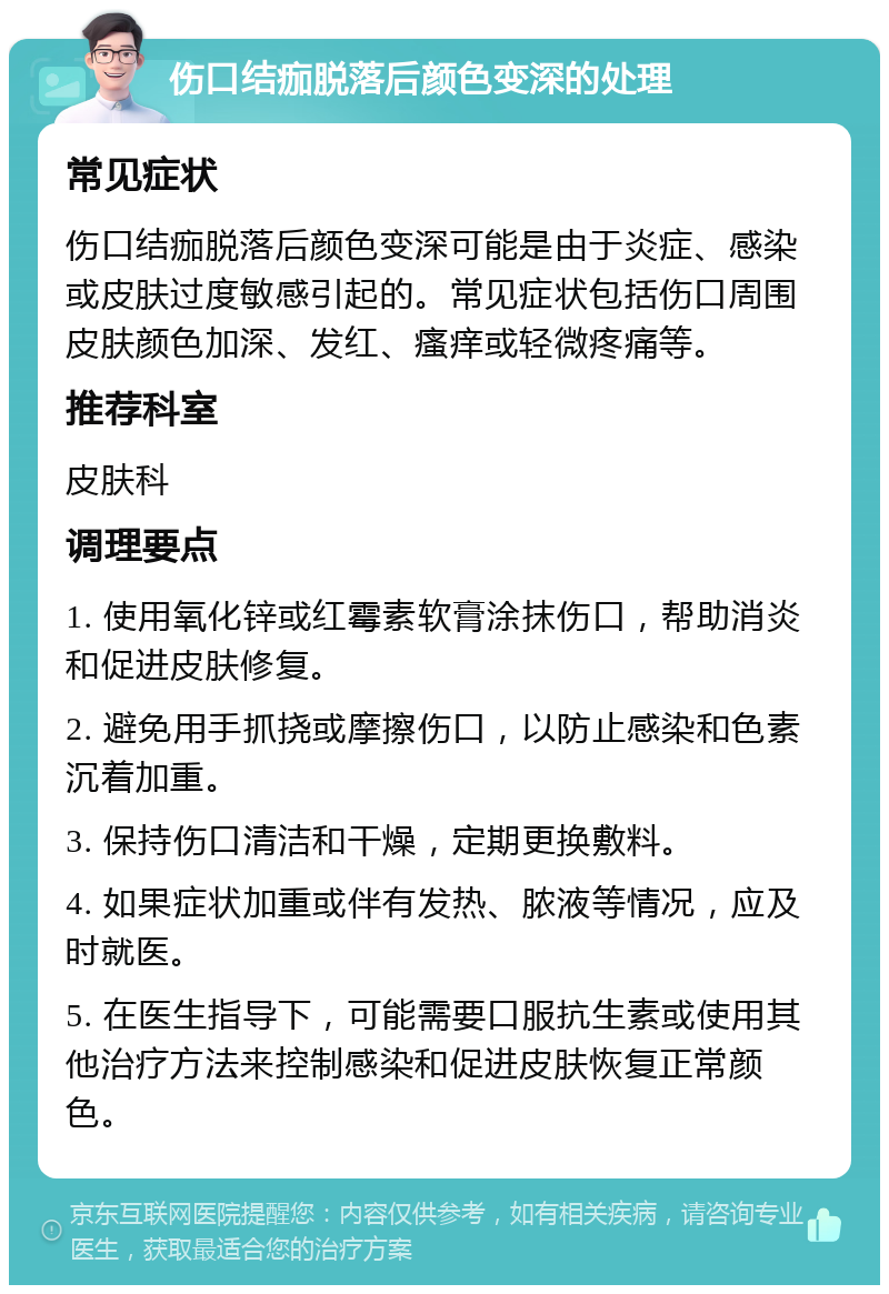 伤口结痂脱落后颜色变深的处理 常见症状 伤口结痂脱落后颜色变深可能是由于炎症、感染或皮肤过度敏感引起的。常见症状包括伤口周围皮肤颜色加深、发红、瘙痒或轻微疼痛等。 推荐科室 皮肤科 调理要点 1. 使用氧化锌或红霉素软膏涂抹伤口，帮助消炎和促进皮肤修复。 2. 避免用手抓挠或摩擦伤口，以防止感染和色素沉着加重。 3. 保持伤口清洁和干燥，定期更换敷料。 4. 如果症状加重或伴有发热、脓液等情况，应及时就医。 5. 在医生指导下，可能需要口服抗生素或使用其他治疗方法来控制感染和促进皮肤恢复正常颜色。