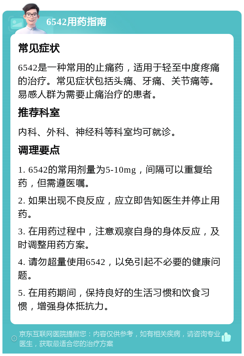 6542用药指南 常见症状 6542是一种常用的止痛药，适用于轻至中度疼痛的治疗。常见症状包括头痛、牙痛、关节痛等。易感人群为需要止痛治疗的患者。 推荐科室 内科、外科、神经科等科室均可就诊。 调理要点 1. 6542的常用剂量为5-10mg，间隔可以重复给药，但需遵医嘱。 2. 如果出现不良反应，应立即告知医生并停止用药。 3. 在用药过程中，注意观察自身的身体反应，及时调整用药方案。 4. 请勿超量使用6542，以免引起不必要的健康问题。 5. 在用药期间，保持良好的生活习惯和饮食习惯，增强身体抵抗力。