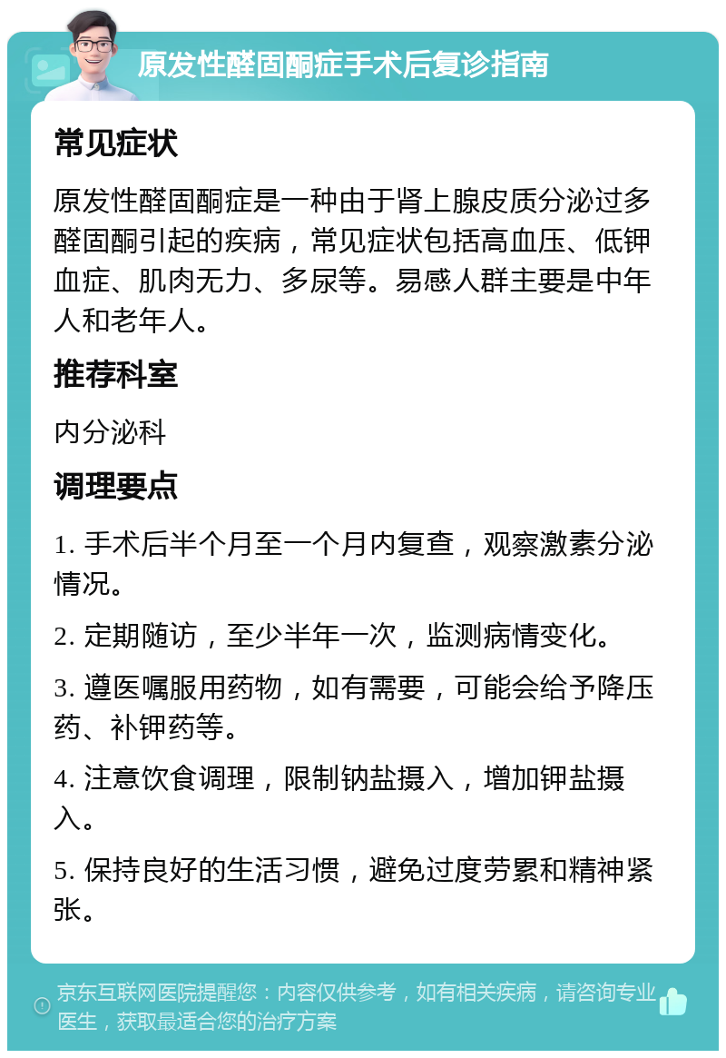 原发性醛固酮症手术后复诊指南 常见症状 原发性醛固酮症是一种由于肾上腺皮质分泌过多醛固酮引起的疾病，常见症状包括高血压、低钾血症、肌肉无力、多尿等。易感人群主要是中年人和老年人。 推荐科室 内分泌科 调理要点 1. 手术后半个月至一个月内复查，观察激素分泌情况。 2. 定期随访，至少半年一次，监测病情变化。 3. 遵医嘱服用药物，如有需要，可能会给予降压药、补钾药等。 4. 注意饮食调理，限制钠盐摄入，增加钾盐摄入。 5. 保持良好的生活习惯，避免过度劳累和精神紧张。