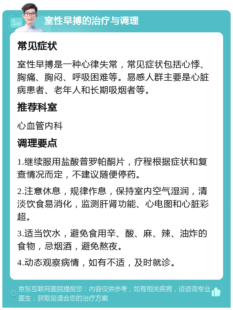 室性早搏的治疗与调理 常见症状 室性早搏是一种心律失常，常见症状包括心悸、胸痛、胸闷、呼吸困难等。易感人群主要是心脏病患者、老年人和长期吸烟者等。 推荐科室 心血管内科 调理要点 1.继续服用盐酸普罗帕酮片，疗程根据症状和复查情况而定，不建议随便停药。 2.注意休息，规律作息，保持室内空气湿润，清淡饮食易消化，监测肝肾功能、心电图和心脏彩超。 3.适当饮水，避免食用辛、酸、麻、辣、油炸的食物，忌烟酒，避免熬夜。 4.动态观察病情，如有不适，及时就诊。