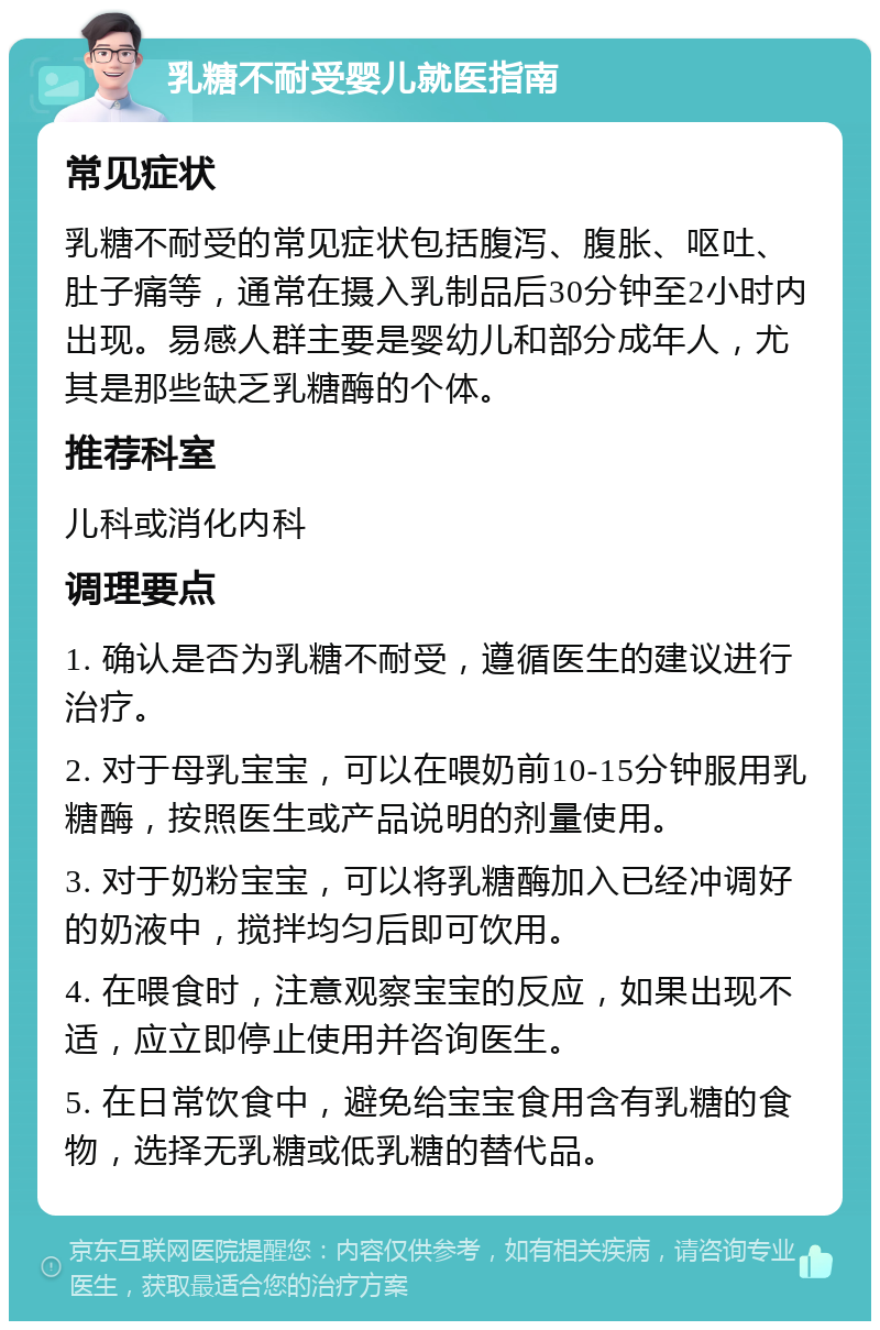 乳糖不耐受婴儿就医指南 常见症状 乳糖不耐受的常见症状包括腹泻、腹胀、呕吐、肚子痛等，通常在摄入乳制品后30分钟至2小时内出现。易感人群主要是婴幼儿和部分成年人，尤其是那些缺乏乳糖酶的个体。 推荐科室 儿科或消化内科 调理要点 1. 确认是否为乳糖不耐受，遵循医生的建议进行治疗。 2. 对于母乳宝宝，可以在喂奶前10-15分钟服用乳糖酶，按照医生或产品说明的剂量使用。 3. 对于奶粉宝宝，可以将乳糖酶加入已经冲调好的奶液中，搅拌均匀后即可饮用。 4. 在喂食时，注意观察宝宝的反应，如果出现不适，应立即停止使用并咨询医生。 5. 在日常饮食中，避免给宝宝食用含有乳糖的食物，选择无乳糖或低乳糖的替代品。