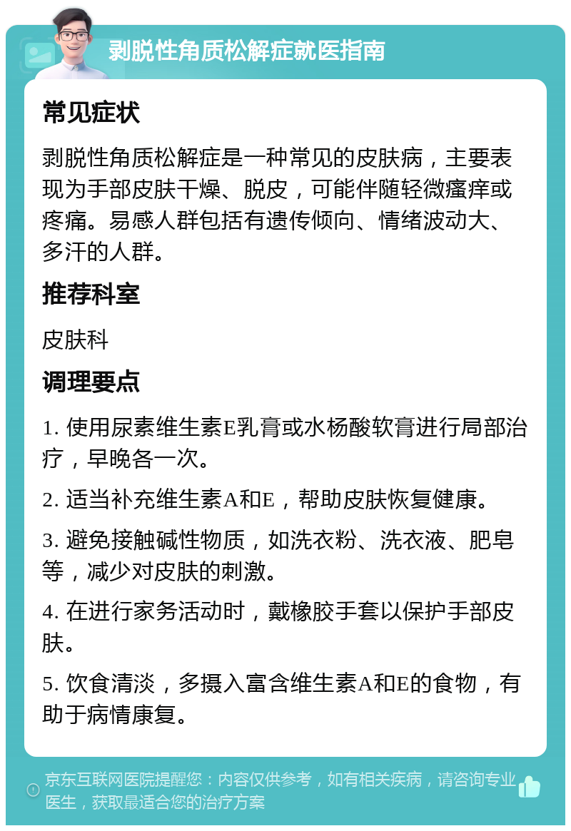 剥脱性角质松解症就医指南 常见症状 剥脱性角质松解症是一种常见的皮肤病，主要表现为手部皮肤干燥、脱皮，可能伴随轻微瘙痒或疼痛。易感人群包括有遗传倾向、情绪波动大、多汗的人群。 推荐科室 皮肤科 调理要点 1. 使用尿素维生素E乳膏或水杨酸软膏进行局部治疗，早晚各一次。 2. 适当补充维生素A和E，帮助皮肤恢复健康。 3. 避免接触碱性物质，如洗衣粉、洗衣液、肥皂等，减少对皮肤的刺激。 4. 在进行家务活动时，戴橡胶手套以保护手部皮肤。 5. 饮食清淡，多摄入富含维生素A和E的食物，有助于病情康复。