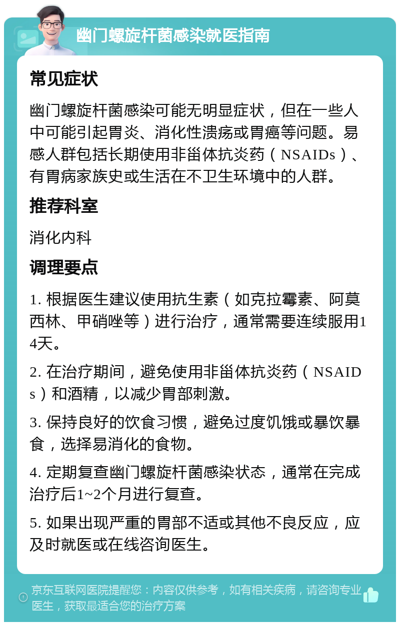 幽门螺旋杆菌感染就医指南 常见症状 幽门螺旋杆菌感染可能无明显症状，但在一些人中可能引起胃炎、消化性溃疡或胃癌等问题。易感人群包括长期使用非甾体抗炎药（NSAIDs）、有胃病家族史或生活在不卫生环境中的人群。 推荐科室 消化内科 调理要点 1. 根据医生建议使用抗生素（如克拉霉素、阿莫西林、甲硝唑等）进行治疗，通常需要连续服用14天。 2. 在治疗期间，避免使用非甾体抗炎药（NSAIDs）和酒精，以减少胃部刺激。 3. 保持良好的饮食习惯，避免过度饥饿或暴饮暴食，选择易消化的食物。 4. 定期复查幽门螺旋杆菌感染状态，通常在完成治疗后1~2个月进行复查。 5. 如果出现严重的胃部不适或其他不良反应，应及时就医或在线咨询医生。