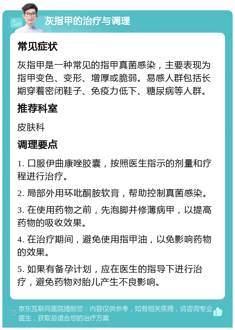 灰指甲的治疗与调理 常见症状 灰指甲是一种常见的指甲真菌感染，主要表现为指甲变色、变形、增厚或脆弱。易感人群包括长期穿着密闭鞋子、免疫力低下、糖尿病等人群。 推荐科室 皮肤科 调理要点 1. 口服伊曲康唑胶囊，按照医生指示的剂量和疗程进行治疗。 2. 局部外用环吡酮胺软膏，帮助控制真菌感染。 3. 在使用药物之前，先泡脚并修薄病甲，以提高药物的吸收效果。 4. 在治疗期间，避免使用指甲油，以免影响药物的效果。 5. 如果有备孕计划，应在医生的指导下进行治疗，避免药物对胎儿产生不良影响。