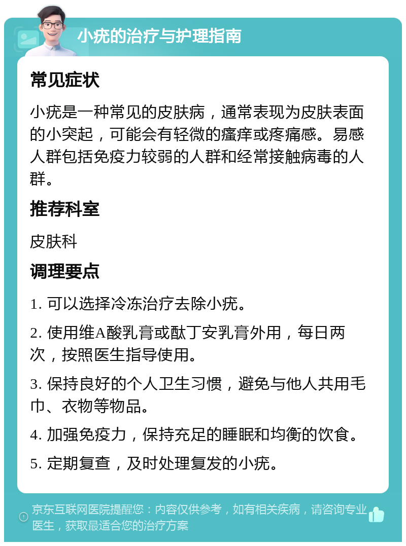 小疣的治疗与护理指南 常见症状 小疣是一种常见的皮肤病，通常表现为皮肤表面的小突起，可能会有轻微的瘙痒或疼痛感。易感人群包括免疫力较弱的人群和经常接触病毒的人群。 推荐科室 皮肤科 调理要点 1. 可以选择冷冻治疗去除小疣。 2. 使用维A酸乳膏或酞丁安乳膏外用，每日两次，按照医生指导使用。 3. 保持良好的个人卫生习惯，避免与他人共用毛巾、衣物等物品。 4. 加强免疫力，保持充足的睡眠和均衡的饮食。 5. 定期复查，及时处理复发的小疣。