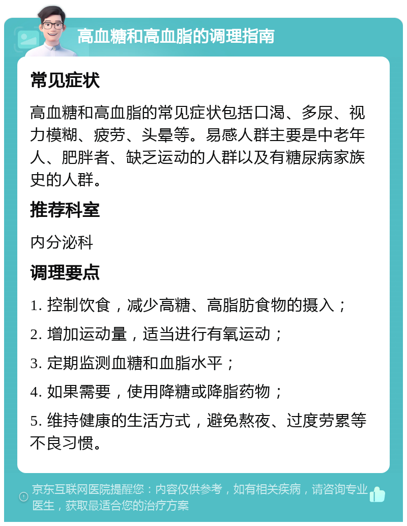 高血糖和高血脂的调理指南 常见症状 高血糖和高血脂的常见症状包括口渴、多尿、视力模糊、疲劳、头晕等。易感人群主要是中老年人、肥胖者、缺乏运动的人群以及有糖尿病家族史的人群。 推荐科室 内分泌科 调理要点 1. 控制饮食，减少高糖、高脂肪食物的摄入； 2. 增加运动量，适当进行有氧运动； 3. 定期监测血糖和血脂水平； 4. 如果需要，使用降糖或降脂药物； 5. 维持健康的生活方式，避免熬夜、过度劳累等不良习惯。