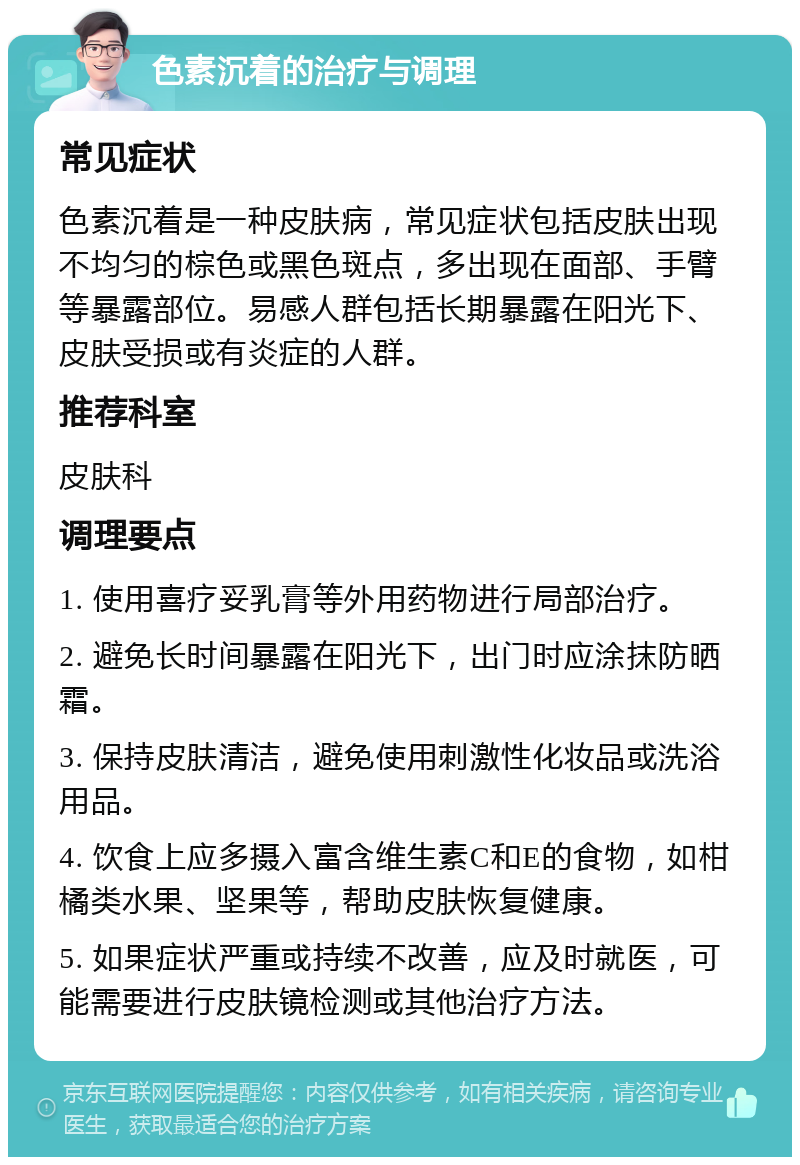 色素沉着的治疗与调理 常见症状 色素沉着是一种皮肤病，常见症状包括皮肤出现不均匀的棕色或黑色斑点，多出现在面部、手臂等暴露部位。易感人群包括长期暴露在阳光下、皮肤受损或有炎症的人群。 推荐科室 皮肤科 调理要点 1. 使用喜疗妥乳膏等外用药物进行局部治疗。 2. 避免长时间暴露在阳光下，出门时应涂抹防晒霜。 3. 保持皮肤清洁，避免使用刺激性化妆品或洗浴用品。 4. 饮食上应多摄入富含维生素C和E的食物，如柑橘类水果、坚果等，帮助皮肤恢复健康。 5. 如果症状严重或持续不改善，应及时就医，可能需要进行皮肤镜检测或其他治疗方法。