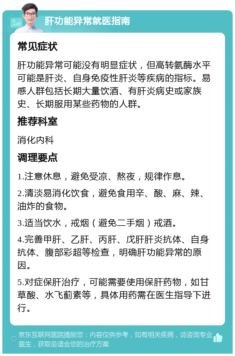 肝功能异常就医指南 常见症状 肝功能异常可能没有明显症状，但高转氨酶水平可能是肝炎、自身免疫性肝炎等疾病的指标。易感人群包括长期大量饮酒、有肝炎病史或家族史、长期服用某些药物的人群。 推荐科室 消化内科 调理要点 1.注意休息，避免受凉、熬夜，规律作息。 2.清淡易消化饮食，避免食用辛、酸、麻、辣、油炸的食物。 3.适当饮水，戒烟（避免二手烟）戒酒。 4.完善甲肝、乙肝、丙肝、戊肝肝炎抗体、自身抗体、腹部彩超等检查，明确肝功能异常的原因。 5.对症保肝治疗，可能需要使用保肝药物，如甘草酸、水飞蓟素等，具体用药需在医生指导下进行。