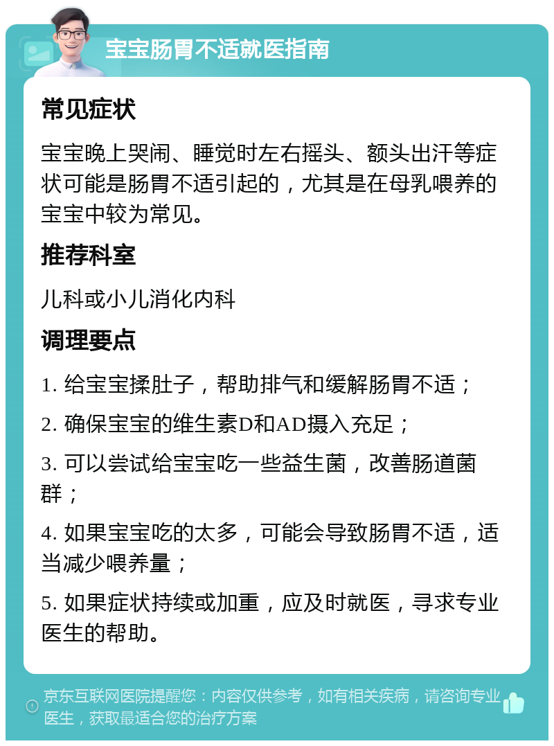 宝宝肠胃不适就医指南 常见症状 宝宝晚上哭闹、睡觉时左右摇头、额头出汗等症状可能是肠胃不适引起的，尤其是在母乳喂养的宝宝中较为常见。 推荐科室 儿科或小儿消化内科 调理要点 1. 给宝宝揉肚子，帮助排气和缓解肠胃不适； 2. 确保宝宝的维生素D和AD摄入充足； 3. 可以尝试给宝宝吃一些益生菌，改善肠道菌群； 4. 如果宝宝吃的太多，可能会导致肠胃不适，适当减少喂养量； 5. 如果症状持续或加重，应及时就医，寻求专业医生的帮助。