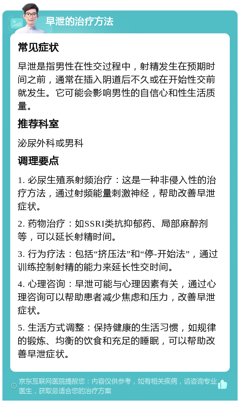 早泄的治疗方法 常见症状 早泄是指男性在性交过程中，射精发生在预期时间之前，通常在插入阴道后不久或在开始性交前就发生。它可能会影响男性的自信心和性生活质量。 推荐科室 泌尿外科或男科 调理要点 1. 必尿生殖系射频治疗：这是一种非侵入性的治疗方法，通过射频能量刺激神经，帮助改善早泄症状。 2. 药物治疗：如SSRI类抗抑郁药、局部麻醉剂等，可以延长射精时间。 3. 行为疗法：包括“挤压法”和“停-开始法”，通过训练控制射精的能力来延长性交时间。 4. 心理咨询：早泄可能与心理因素有关，通过心理咨询可以帮助患者减少焦虑和压力，改善早泄症状。 5. 生活方式调整：保持健康的生活习惯，如规律的锻炼、均衡的饮食和充足的睡眠，可以帮助改善早泄症状。