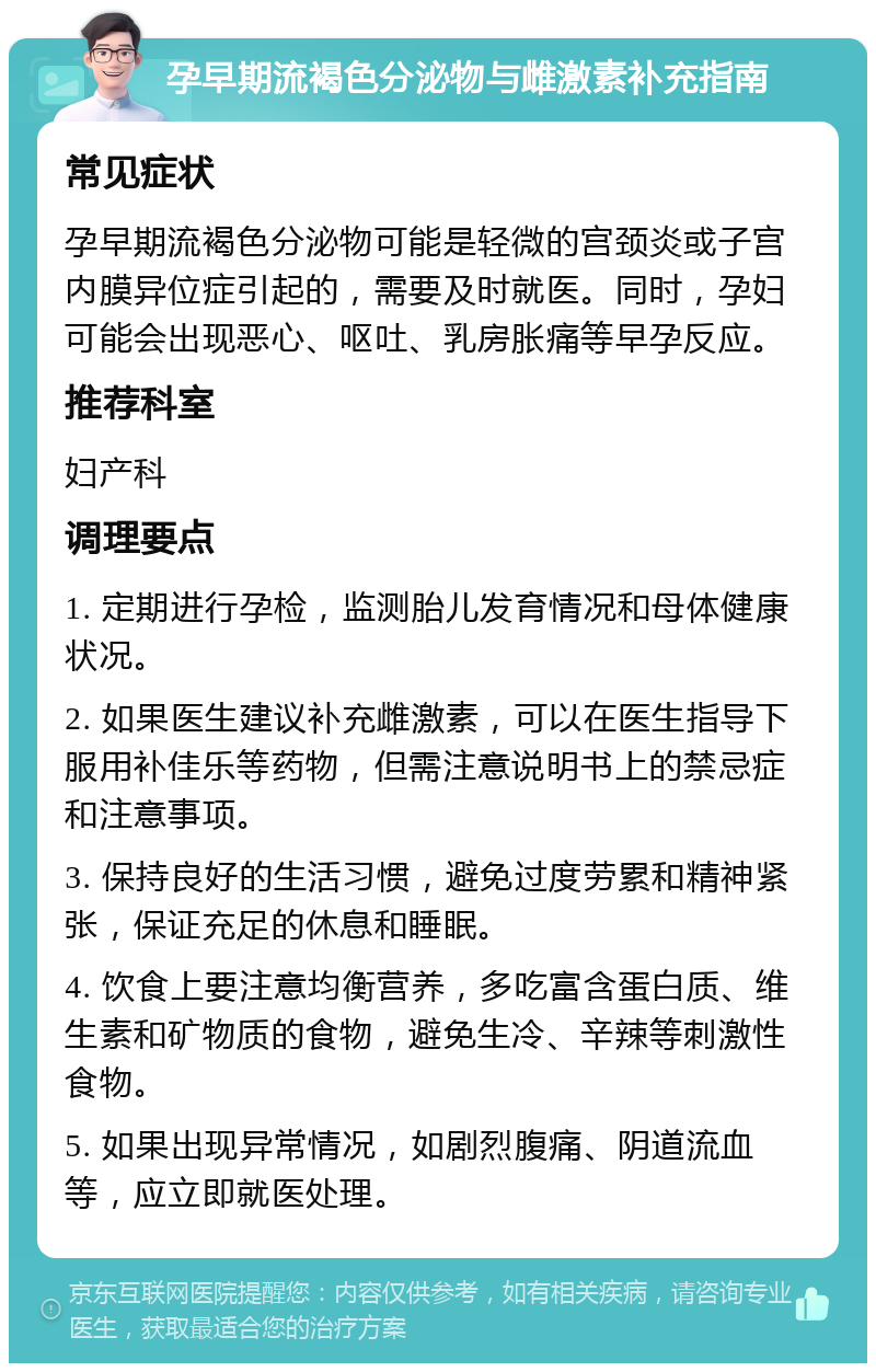 孕早期流褐色分泌物与雌激素补充指南 常见症状 孕早期流褐色分泌物可能是轻微的宫颈炎或子宫内膜异位症引起的，需要及时就医。同时，孕妇可能会出现恶心、呕吐、乳房胀痛等早孕反应。 推荐科室 妇产科 调理要点 1. 定期进行孕检，监测胎儿发育情况和母体健康状况。 2. 如果医生建议补充雌激素，可以在医生指导下服用补佳乐等药物，但需注意说明书上的禁忌症和注意事项。 3. 保持良好的生活习惯，避免过度劳累和精神紧张，保证充足的休息和睡眠。 4. 饮食上要注意均衡营养，多吃富含蛋白质、维生素和矿物质的食物，避免生冷、辛辣等刺激性食物。 5. 如果出现异常情况，如剧烈腹痛、阴道流血等，应立即就医处理。