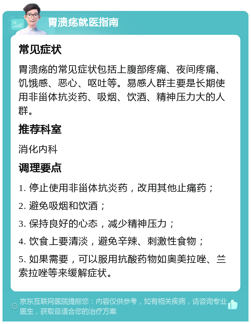 胃溃疡就医指南 常见症状 胃溃疡的常见症状包括上腹部疼痛、夜间疼痛、饥饿感、恶心、呕吐等。易感人群主要是长期使用非甾体抗炎药、吸烟、饮酒、精神压力大的人群。 推荐科室 消化内科 调理要点 1. 停止使用非甾体抗炎药，改用其他止痛药； 2. 避免吸烟和饮酒； 3. 保持良好的心态，减少精神压力； 4. 饮食上要清淡，避免辛辣、刺激性食物； 5. 如果需要，可以服用抗酸药物如奥美拉唑、兰索拉唑等来缓解症状。