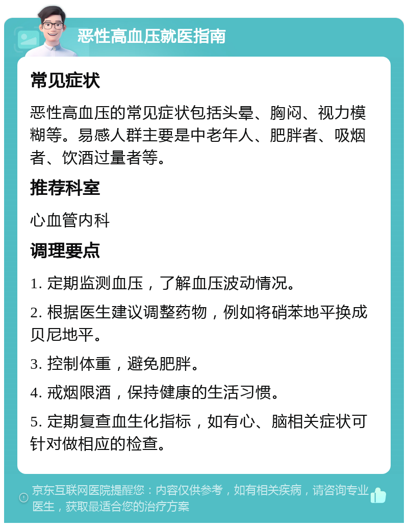 恶性高血压就医指南 常见症状 恶性高血压的常见症状包括头晕、胸闷、视力模糊等。易感人群主要是中老年人、肥胖者、吸烟者、饮酒过量者等。 推荐科室 心血管内科 调理要点 1. 定期监测血压，了解血压波动情况。 2. 根据医生建议调整药物，例如将硝苯地平换成贝尼地平。 3. 控制体重，避免肥胖。 4. 戒烟限酒，保持健康的生活习惯。 5. 定期复查血生化指标，如有心、脑相关症状可针对做相应的检查。