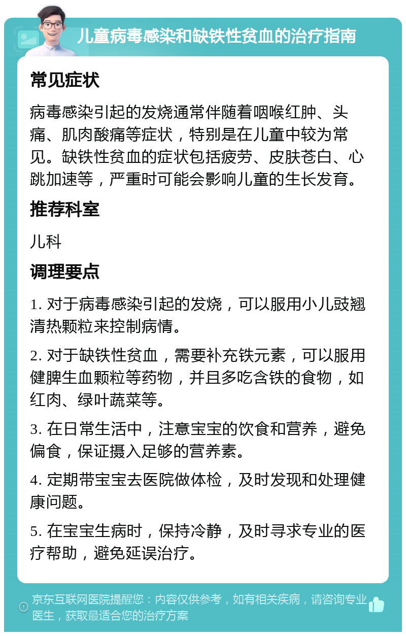 儿童病毒感染和缺铁性贫血的治疗指南 常见症状 病毒感染引起的发烧通常伴随着咽喉红肿、头痛、肌肉酸痛等症状，特别是在儿童中较为常见。缺铁性贫血的症状包括疲劳、皮肤苍白、心跳加速等，严重时可能会影响儿童的生长发育。 推荐科室 儿科 调理要点 1. 对于病毒感染引起的发烧，可以服用小儿豉翘清热颗粒来控制病情。 2. 对于缺铁性贫血，需要补充铁元素，可以服用健脾生血颗粒等药物，并且多吃含铁的食物，如红肉、绿叶蔬菜等。 3. 在日常生活中，注意宝宝的饮食和营养，避免偏食，保证摄入足够的营养素。 4. 定期带宝宝去医院做体检，及时发现和处理健康问题。 5. 在宝宝生病时，保持冷静，及时寻求专业的医疗帮助，避免延误治疗。