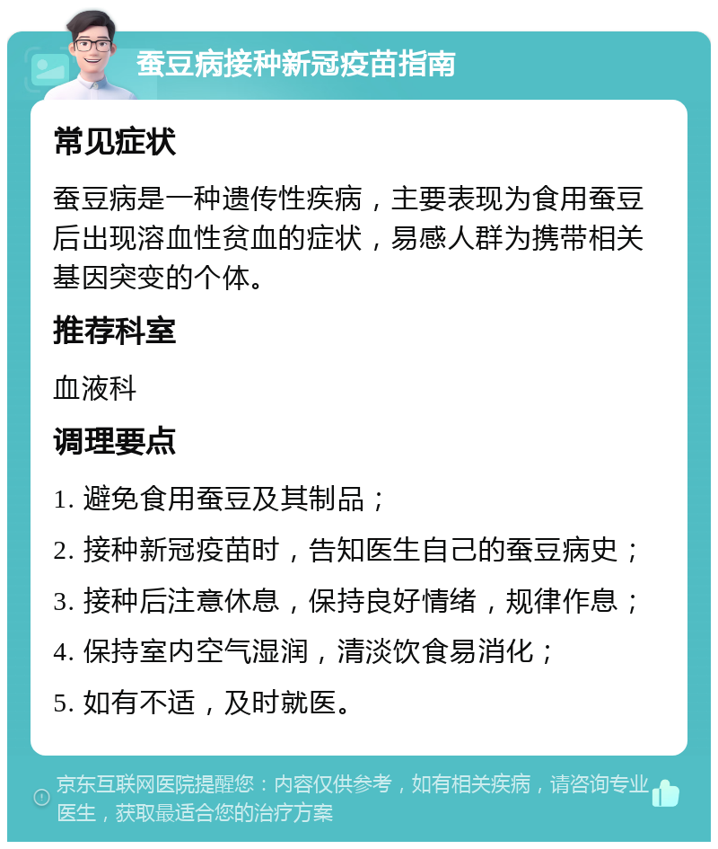 蚕豆病接种新冠疫苗指南 常见症状 蚕豆病是一种遗传性疾病，主要表现为食用蚕豆后出现溶血性贫血的症状，易感人群为携带相关基因突变的个体。 推荐科室 血液科 调理要点 1. 避免食用蚕豆及其制品； 2. 接种新冠疫苗时，告知医生自己的蚕豆病史； 3. 接种后注意休息，保持良好情绪，规律作息； 4. 保持室内空气湿润，清淡饮食易消化； 5. 如有不适，及时就医。