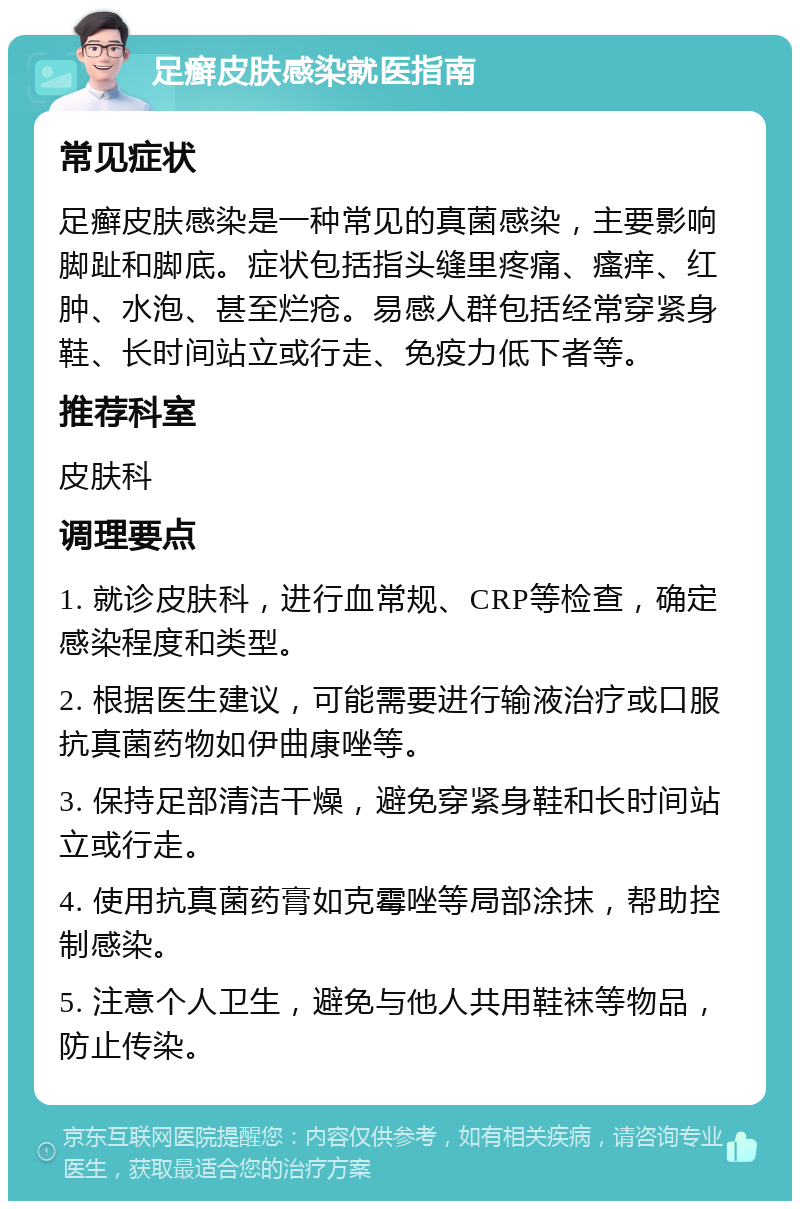 足癣皮肤感染就医指南 常见症状 足癣皮肤感染是一种常见的真菌感染，主要影响脚趾和脚底。症状包括指头缝里疼痛、瘙痒、红肿、水泡、甚至烂疮。易感人群包括经常穿紧身鞋、长时间站立或行走、免疫力低下者等。 推荐科室 皮肤科 调理要点 1. 就诊皮肤科，进行血常规、CRP等检查，确定感染程度和类型。 2. 根据医生建议，可能需要进行输液治疗或口服抗真菌药物如伊曲康唑等。 3. 保持足部清洁干燥，避免穿紧身鞋和长时间站立或行走。 4. 使用抗真菌药膏如克霉唑等局部涂抹，帮助控制感染。 5. 注意个人卫生，避免与他人共用鞋袜等物品，防止传染。