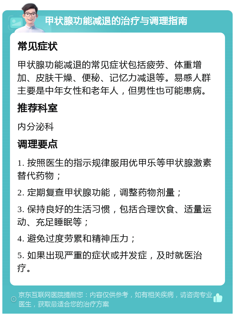 甲状腺功能减退的治疗与调理指南 常见症状 甲状腺功能减退的常见症状包括疲劳、体重增加、皮肤干燥、便秘、记忆力减退等。易感人群主要是中年女性和老年人，但男性也可能患病。 推荐科室 内分泌科 调理要点 1. 按照医生的指示规律服用优甲乐等甲状腺激素替代药物； 2. 定期复查甲状腺功能，调整药物剂量； 3. 保持良好的生活习惯，包括合理饮食、适量运动、充足睡眠等； 4. 避免过度劳累和精神压力； 5. 如果出现严重的症状或并发症，及时就医治疗。