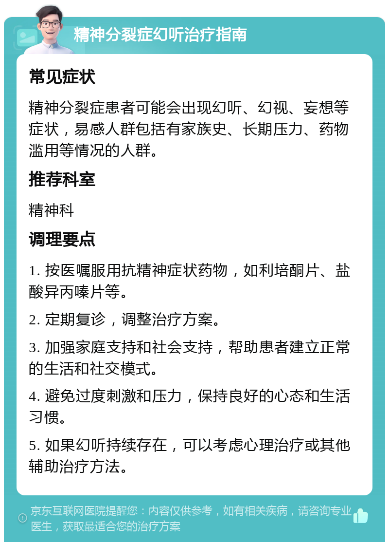 精神分裂症幻听治疗指南 常见症状 精神分裂症患者可能会出现幻听、幻视、妄想等症状，易感人群包括有家族史、长期压力、药物滥用等情况的人群。 推荐科室 精神科 调理要点 1. 按医嘱服用抗精神症状药物，如利培酮片、盐酸异丙嗪片等。 2. 定期复诊，调整治疗方案。 3. 加强家庭支持和社会支持，帮助患者建立正常的生活和社交模式。 4. 避免过度刺激和压力，保持良好的心态和生活习惯。 5. 如果幻听持续存在，可以考虑心理治疗或其他辅助治疗方法。