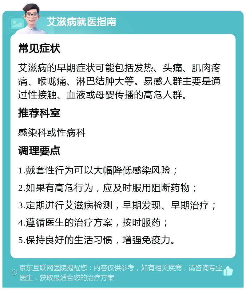 艾滋病就医指南 常见症状 艾滋病的早期症状可能包括发热、头痛、肌肉疼痛、喉咙痛、淋巴结肿大等。易感人群主要是通过性接触、血液或母婴传播的高危人群。 推荐科室 感染科或性病科 调理要点 1.戴套性行为可以大幅降低感染风险； 2.如果有高危行为，应及时服用阻断药物； 3.定期进行艾滋病检测，早期发现、早期治疗； 4.遵循医生的治疗方案，按时服药； 5.保持良好的生活习惯，增强免疫力。