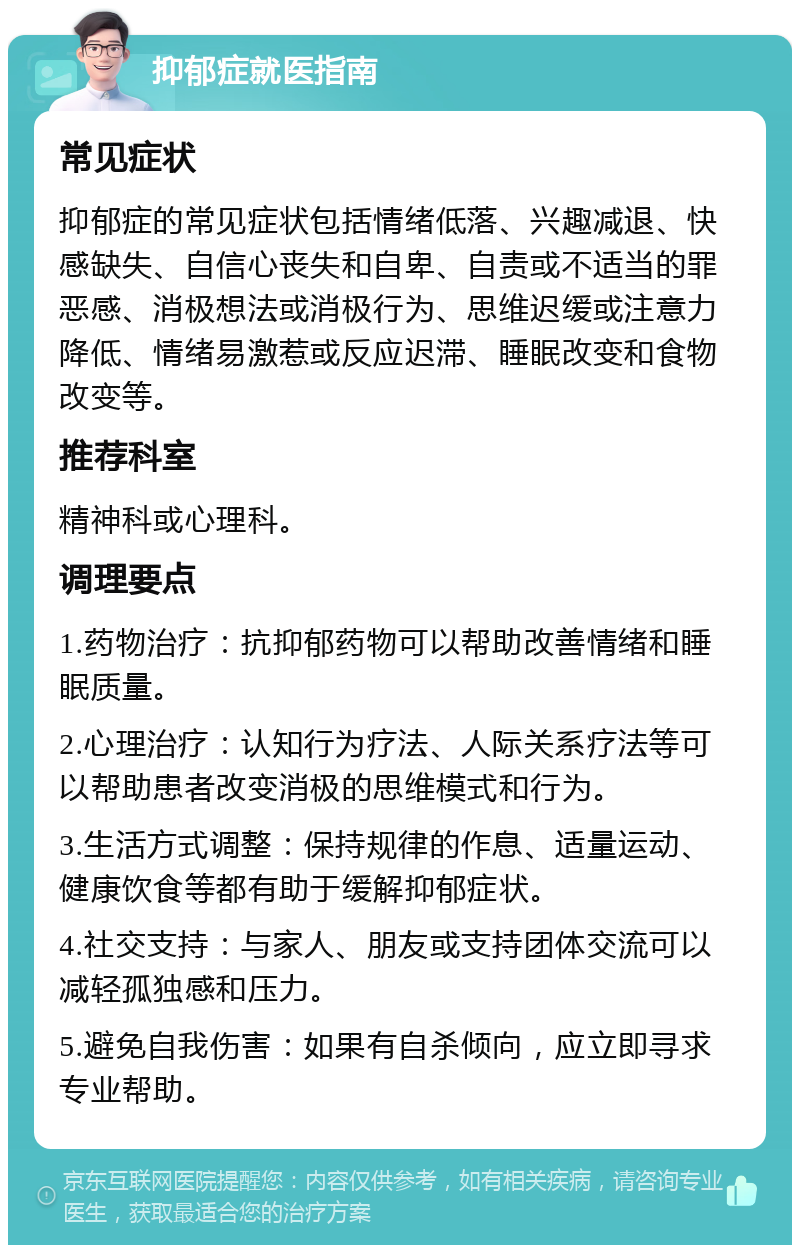 抑郁症就医指南 常见症状 抑郁症的常见症状包括情绪低落、兴趣减退、快感缺失、自信心丧失和自卑、自责或不适当的罪恶感、消极想法或消极行为、思维迟缓或注意力降低、情绪易激惹或反应迟滞、睡眠改变和食物改变等。 推荐科室 精神科或心理科。 调理要点 1.药物治疗：抗抑郁药物可以帮助改善情绪和睡眠质量。 2.心理治疗：认知行为疗法、人际关系疗法等可以帮助患者改变消极的思维模式和行为。 3.生活方式调整：保持规律的作息、适量运动、健康饮食等都有助于缓解抑郁症状。 4.社交支持：与家人、朋友或支持团体交流可以减轻孤独感和压力。 5.避免自我伤害：如果有自杀倾向，应立即寻求专业帮助。