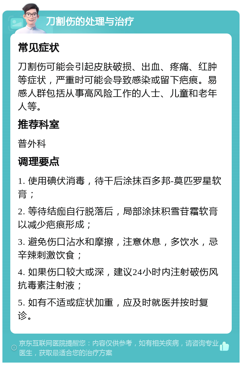 刀割伤的处理与治疗 常见症状 刀割伤可能会引起皮肤破损、出血、疼痛、红肿等症状，严重时可能会导致感染或留下疤痕。易感人群包括从事高风险工作的人士、儿童和老年人等。 推荐科室 普外科 调理要点 1. 使用碘伏消毒，待干后涂抹百多邦-莫匹罗星软膏； 2. 等待结痂自行脱落后，局部涂抹积雪苷霜软膏以减少疤痕形成； 3. 避免伤口沾水和摩擦，注意休息，多饮水，忌辛辣刺激饮食； 4. 如果伤口较大或深，建议24小时内注射破伤风抗毒素注射液； 5. 如有不适或症状加重，应及时就医并按时复诊。