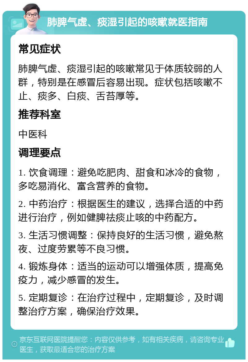 肺脾气虚、痰湿引起的咳嗽就医指南 常见症状 肺脾气虚、痰湿引起的咳嗽常见于体质较弱的人群，特别是在感冒后容易出现。症状包括咳嗽不止、痰多、白痰、舌苔厚等。 推荐科室 中医科 调理要点 1. 饮食调理：避免吃肥肉、甜食和冰冷的食物，多吃易消化、富含营养的食物。 2. 中药治疗：根据医生的建议，选择合适的中药进行治疗，例如健脾祛痰止咳的中药配方。 3. 生活习惯调整：保持良好的生活习惯，避免熬夜、过度劳累等不良习惯。 4. 锻炼身体：适当的运动可以增强体质，提高免疫力，减少感冒的发生。 5. 定期复诊：在治疗过程中，定期复诊，及时调整治疗方案，确保治疗效果。