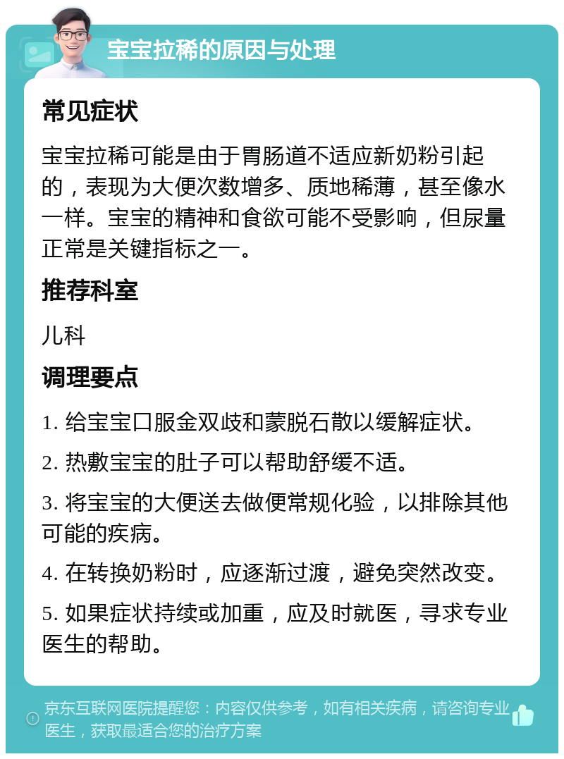 宝宝拉稀的原因与处理 常见症状 宝宝拉稀可能是由于胃肠道不适应新奶粉引起的，表现为大便次数增多、质地稀薄，甚至像水一样。宝宝的精神和食欲可能不受影响，但尿量正常是关键指标之一。 推荐科室 儿科 调理要点 1. 给宝宝口服金双歧和蒙脱石散以缓解症状。 2. 热敷宝宝的肚子可以帮助舒缓不适。 3. 将宝宝的大便送去做便常规化验，以排除其他可能的疾病。 4. 在转换奶粉时，应逐渐过渡，避免突然改变。 5. 如果症状持续或加重，应及时就医，寻求专业医生的帮助。