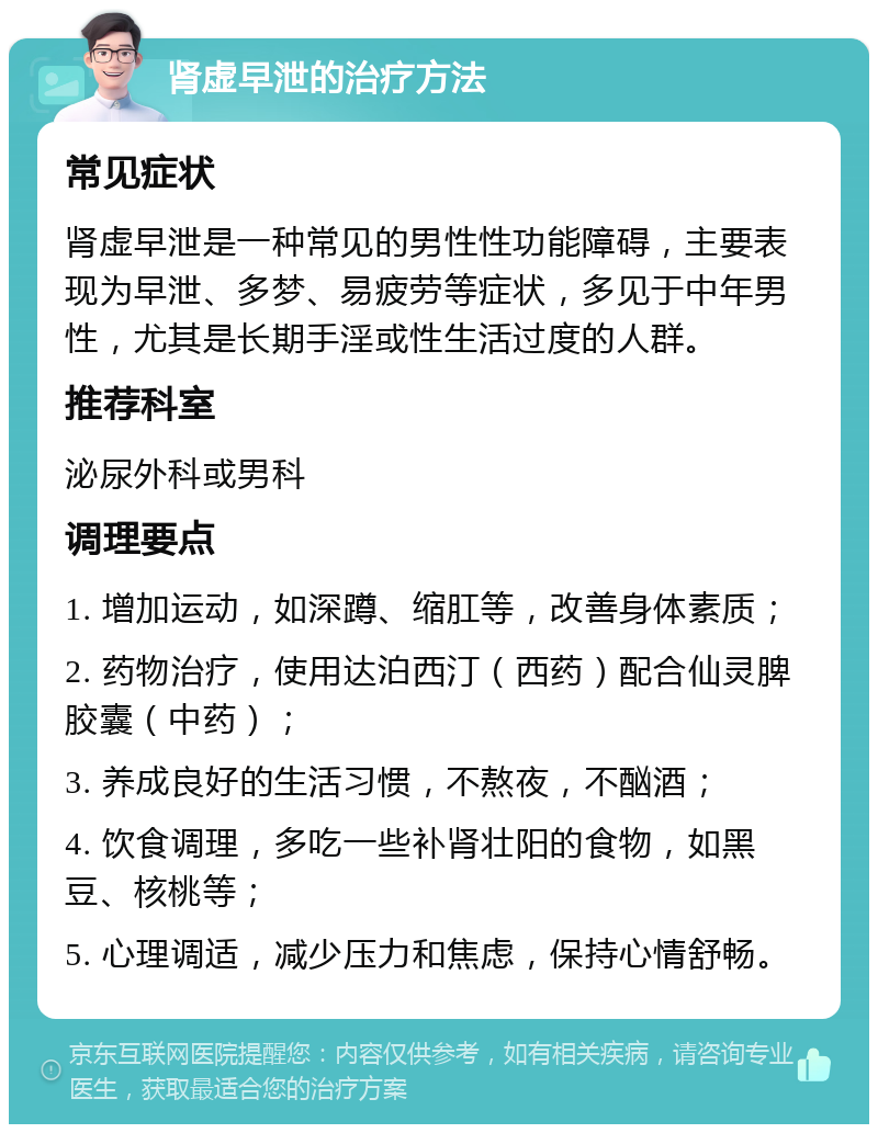 肾虚早泄的治疗方法 常见症状 肾虚早泄是一种常见的男性性功能障碍，主要表现为早泄、多梦、易疲劳等症状，多见于中年男性，尤其是长期手淫或性生活过度的人群。 推荐科室 泌尿外科或男科 调理要点 1. 增加运动，如深蹲、缩肛等，改善身体素质； 2. 药物治疗，使用达泊西汀（西药）配合仙灵脾胶囊（中药）； 3. 养成良好的生活习惯，不熬夜，不酗酒； 4. 饮食调理，多吃一些补肾壮阳的食物，如黑豆、核桃等； 5. 心理调适，减少压力和焦虑，保持心情舒畅。