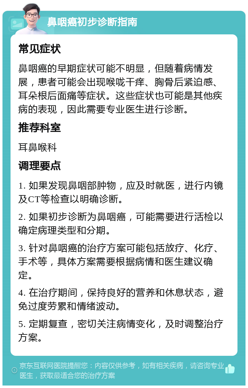 鼻咽癌初步诊断指南 常见症状 鼻咽癌的早期症状可能不明显，但随着病情发展，患者可能会出现喉咙干痒、胸骨后紧迫感、耳朵根后面痛等症状。这些症状也可能是其他疾病的表现，因此需要专业医生进行诊断。 推荐科室 耳鼻喉科 调理要点 1. 如果发现鼻咽部肿物，应及时就医，进行内镜及CT等检查以明确诊断。 2. 如果初步诊断为鼻咽癌，可能需要进行活检以确定病理类型和分期。 3. 针对鼻咽癌的治疗方案可能包括放疗、化疗、手术等，具体方案需要根据病情和医生建议确定。 4. 在治疗期间，保持良好的营养和休息状态，避免过度劳累和情绪波动。 5. 定期复查，密切关注病情变化，及时调整治疗方案。