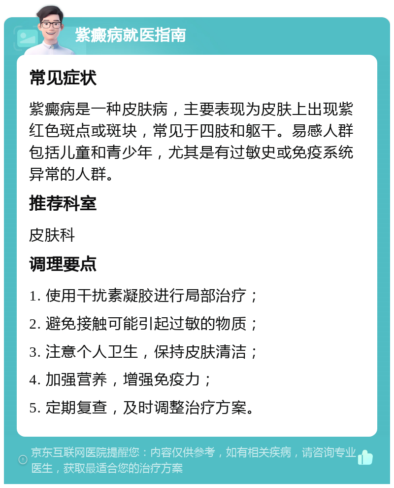 紫癜病就医指南 常见症状 紫癜病是一种皮肤病，主要表现为皮肤上出现紫红色斑点或斑块，常见于四肢和躯干。易感人群包括儿童和青少年，尤其是有过敏史或免疫系统异常的人群。 推荐科室 皮肤科 调理要点 1. 使用干扰素凝胶进行局部治疗； 2. 避免接触可能引起过敏的物质； 3. 注意个人卫生，保持皮肤清洁； 4. 加强营养，增强免疫力； 5. 定期复查，及时调整治疗方案。