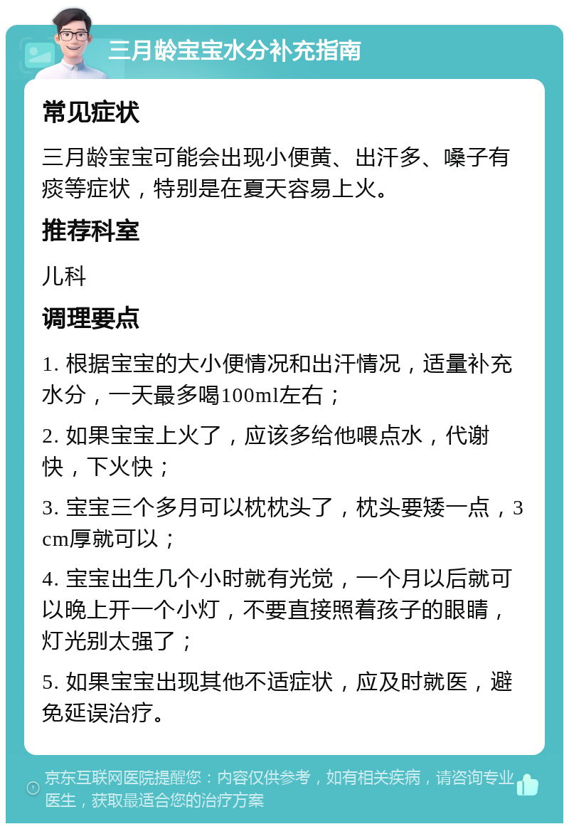 三月龄宝宝水分补充指南 常见症状 三月龄宝宝可能会出现小便黄、出汗多、嗓子有痰等症状，特别是在夏天容易上火。 推荐科室 儿科 调理要点 1. 根据宝宝的大小便情况和出汗情况，适量补充水分，一天最多喝100ml左右； 2. 如果宝宝上火了，应该多给他喂点水，代谢快，下火快； 3. 宝宝三个多月可以枕枕头了，枕头要矮一点，3cm厚就可以； 4. 宝宝出生几个小时就有光觉，一个月以后就可以晚上开一个小灯，不要直接照着孩子的眼睛，灯光别太强了； 5. 如果宝宝出现其他不适症状，应及时就医，避免延误治疗。