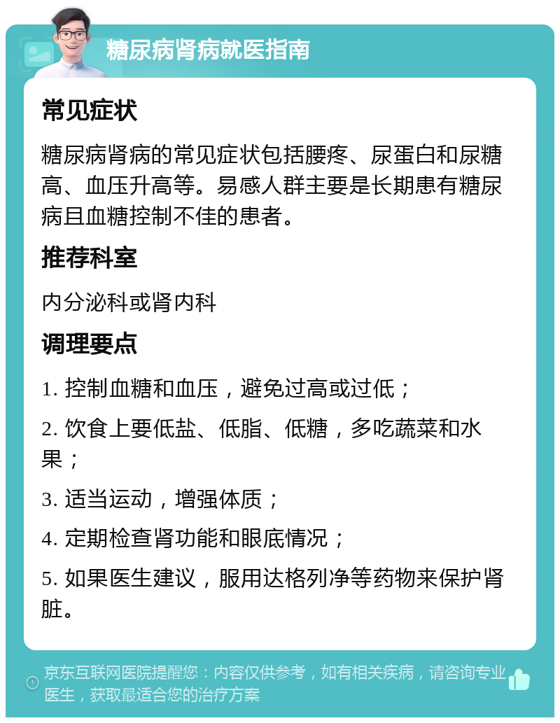 糖尿病肾病就医指南 常见症状 糖尿病肾病的常见症状包括腰疼、尿蛋白和尿糖高、血压升高等。易感人群主要是长期患有糖尿病且血糖控制不佳的患者。 推荐科室 内分泌科或肾内科 调理要点 1. 控制血糖和血压，避免过高或过低； 2. 饮食上要低盐、低脂、低糖，多吃蔬菜和水果； 3. 适当运动，增强体质； 4. 定期检查肾功能和眼底情况； 5. 如果医生建议，服用达格列净等药物来保护肾脏。