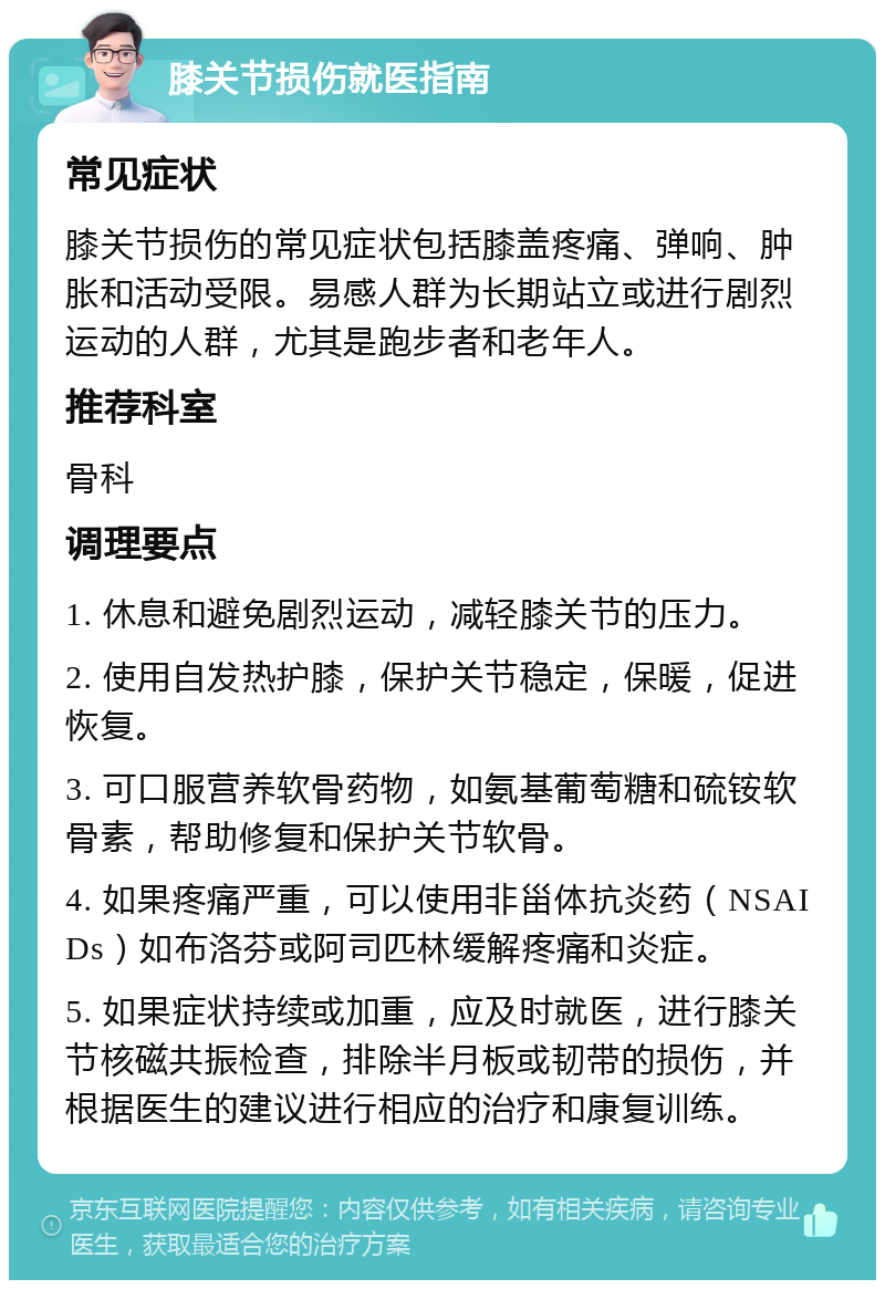 膝关节损伤就医指南 常见症状 膝关节损伤的常见症状包括膝盖疼痛、弹响、肿胀和活动受限。易感人群为长期站立或进行剧烈运动的人群，尤其是跑步者和老年人。 推荐科室 骨科 调理要点 1. 休息和避免剧烈运动，减轻膝关节的压力。 2. 使用自发热护膝，保护关节稳定，保暖，促进恢复。 3. 可口服营养软骨药物，如氨基葡萄糖和硫铵软骨素，帮助修复和保护关节软骨。 4. 如果疼痛严重，可以使用非甾体抗炎药（NSAIDs）如布洛芬或阿司匹林缓解疼痛和炎症。 5. 如果症状持续或加重，应及时就医，进行膝关节核磁共振检查，排除半月板或韧带的损伤，并根据医生的建议进行相应的治疗和康复训练。