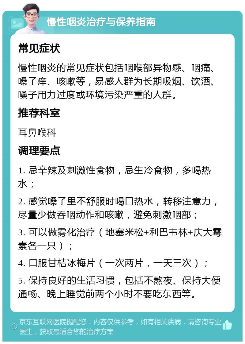 慢性咽炎治疗与保养指南 常见症状 慢性咽炎的常见症状包括咽喉部异物感、咽痛、嗓子痒、咳嗽等，易感人群为长期吸烟、饮酒、嗓子用力过度或环境污染严重的人群。 推荐科室 耳鼻喉科 调理要点 1. 忌辛辣及刺激性食物，忌生冷食物，多喝热水； 2. 感觉嗓子里不舒服时喝口热水，转移注意力，尽量少做吞咽动作和咳嗽，避免刺激咽部； 3. 可以做雾化治疗（地塞米松+利巴韦林+庆大霉素各一只）； 4. 口服甘桔冰梅片（一次两片，一天三次）； 5. 保持良好的生活习惯，包括不熬夜、保持大便通畅、晚上睡觉前两个小时不要吃东西等。