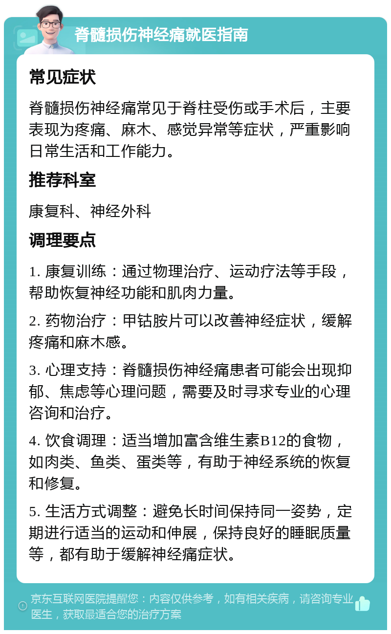 脊髓损伤神经痛就医指南 常见症状 脊髓损伤神经痛常见于脊柱受伤或手术后，主要表现为疼痛、麻木、感觉异常等症状，严重影响日常生活和工作能力。 推荐科室 康复科、神经外科 调理要点 1. 康复训练：通过物理治疗、运动疗法等手段，帮助恢复神经功能和肌肉力量。 2. 药物治疗：甲钴胺片可以改善神经症状，缓解疼痛和麻木感。 3. 心理支持：脊髓损伤神经痛患者可能会出现抑郁、焦虑等心理问题，需要及时寻求专业的心理咨询和治疗。 4. 饮食调理：适当增加富含维生素B12的食物，如肉类、鱼类、蛋类等，有助于神经系统的恢复和修复。 5. 生活方式调整：避免长时间保持同一姿势，定期进行适当的运动和伸展，保持良好的睡眠质量等，都有助于缓解神经痛症状。