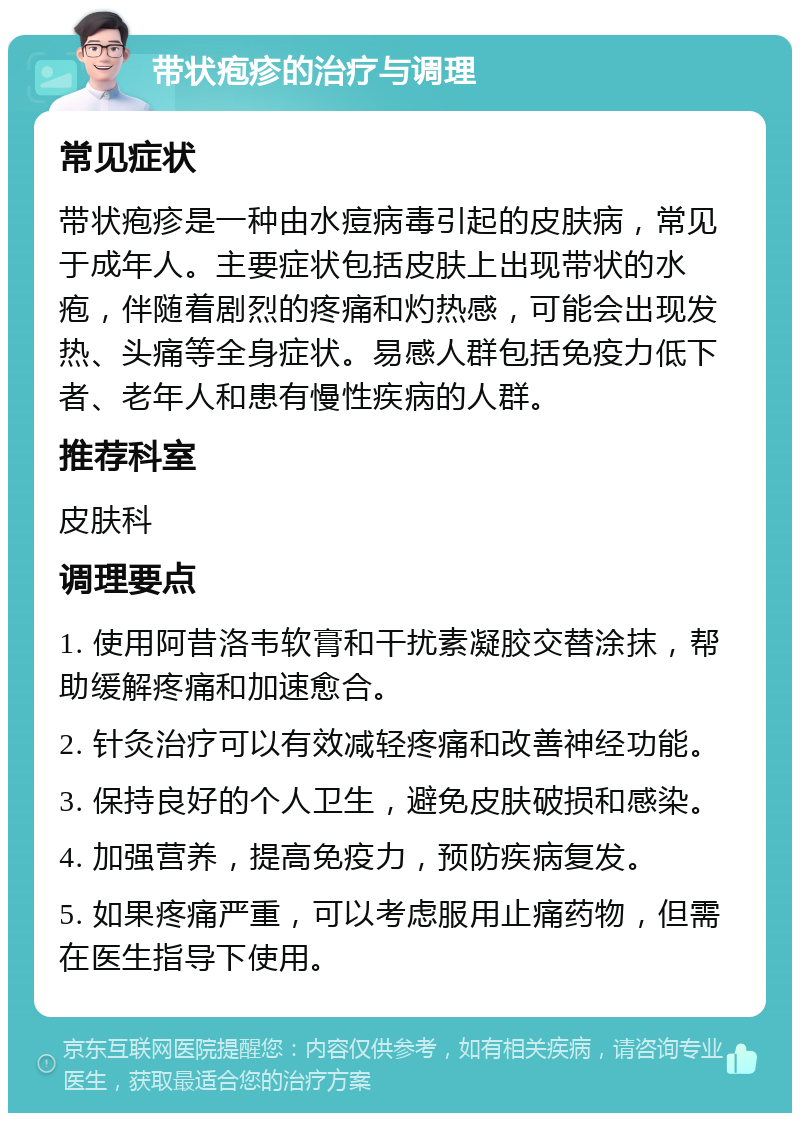 带状疱疹的治疗与调理 常见症状 带状疱疹是一种由水痘病毒引起的皮肤病，常见于成年人。主要症状包括皮肤上出现带状的水疱，伴随着剧烈的疼痛和灼热感，可能会出现发热、头痛等全身症状。易感人群包括免疫力低下者、老年人和患有慢性疾病的人群。 推荐科室 皮肤科 调理要点 1. 使用阿昔洛韦软膏和干扰素凝胶交替涂抹，帮助缓解疼痛和加速愈合。 2. 针灸治疗可以有效减轻疼痛和改善神经功能。 3. 保持良好的个人卫生，避免皮肤破损和感染。 4. 加强营养，提高免疫力，预防疾病复发。 5. 如果疼痛严重，可以考虑服用止痛药物，但需在医生指导下使用。