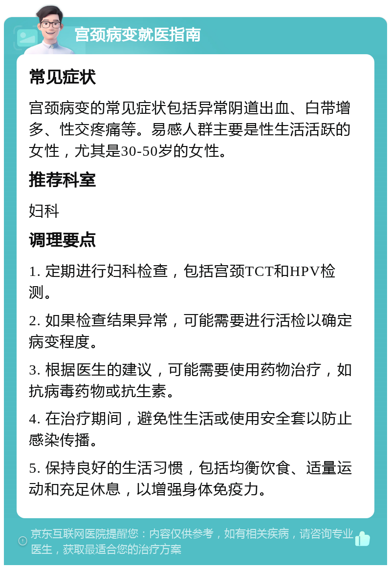 宫颈病变就医指南 常见症状 宫颈病变的常见症状包括异常阴道出血、白带增多、性交疼痛等。易感人群主要是性生活活跃的女性，尤其是30-50岁的女性。 推荐科室 妇科 调理要点 1. 定期进行妇科检查，包括宫颈TCT和HPV检测。 2. 如果检查结果异常，可能需要进行活检以确定病变程度。 3. 根据医生的建议，可能需要使用药物治疗，如抗病毒药物或抗生素。 4. 在治疗期间，避免性生活或使用安全套以防止感染传播。 5. 保持良好的生活习惯，包括均衡饮食、适量运动和充足休息，以增强身体免疫力。