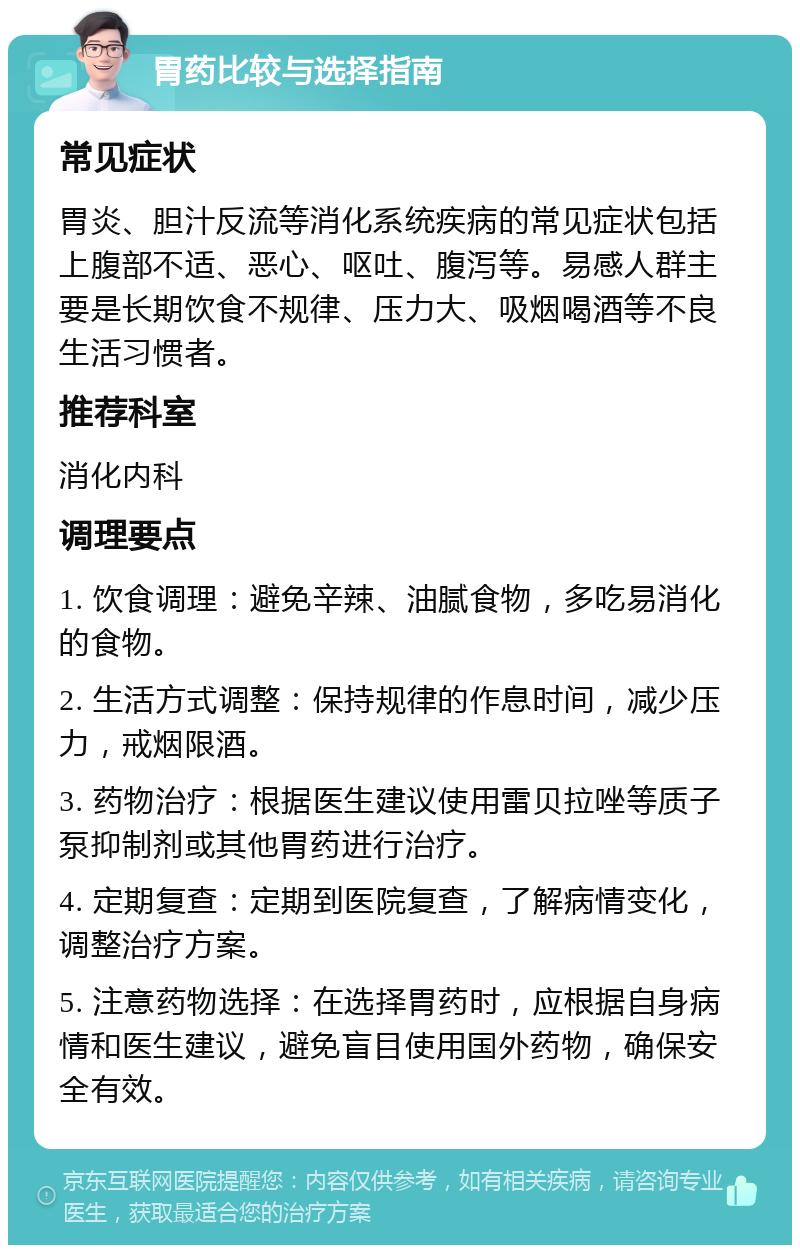 胃药比较与选择指南 常见症状 胃炎、胆汁反流等消化系统疾病的常见症状包括上腹部不适、恶心、呕吐、腹泻等。易感人群主要是长期饮食不规律、压力大、吸烟喝酒等不良生活习惯者。 推荐科室 消化内科 调理要点 1. 饮食调理：避免辛辣、油腻食物，多吃易消化的食物。 2. 生活方式调整：保持规律的作息时间，减少压力，戒烟限酒。 3. 药物治疗：根据医生建议使用雷贝拉唑等质子泵抑制剂或其他胃药进行治疗。 4. 定期复查：定期到医院复查，了解病情变化，调整治疗方案。 5. 注意药物选择：在选择胃药时，应根据自身病情和医生建议，避免盲目使用国外药物，确保安全有效。