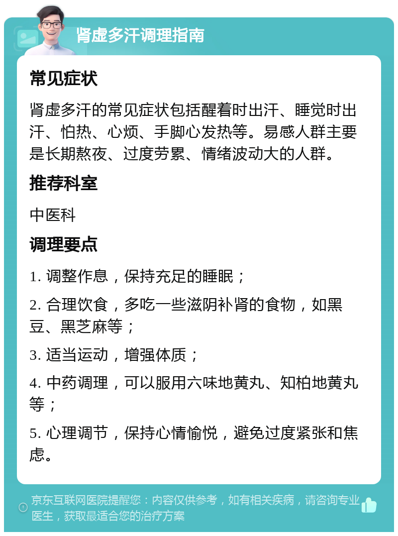 肾虚多汗调理指南 常见症状 肾虚多汗的常见症状包括醒着时出汗、睡觉时出汗、怕热、心烦、手脚心发热等。易感人群主要是长期熬夜、过度劳累、情绪波动大的人群。 推荐科室 中医科 调理要点 1. 调整作息，保持充足的睡眠； 2. 合理饮食，多吃一些滋阴补肾的食物，如黑豆、黑芝麻等； 3. 适当运动，增强体质； 4. 中药调理，可以服用六味地黄丸、知柏地黄丸等； 5. 心理调节，保持心情愉悦，避免过度紧张和焦虑。