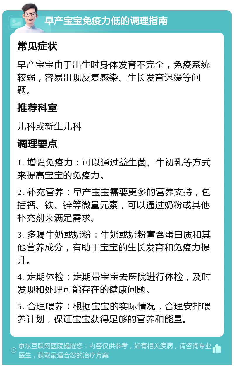 早产宝宝免疫力低的调理指南 常见症状 早产宝宝由于出生时身体发育不完全，免疫系统较弱，容易出现反复感染、生长发育迟缓等问题。 推荐科室 儿科或新生儿科 调理要点 1. 增强免疫力：可以通过益生菌、牛初乳等方式来提高宝宝的免疫力。 2. 补充营养：早产宝宝需要更多的营养支持，包括钙、铁、锌等微量元素，可以通过奶粉或其他补充剂来满足需求。 3. 多喝牛奶或奶粉：牛奶或奶粉富含蛋白质和其他营养成分，有助于宝宝的生长发育和免疫力提升。 4. 定期体检：定期带宝宝去医院进行体检，及时发现和处理可能存在的健康问题。 5. 合理喂养：根据宝宝的实际情况，合理安排喂养计划，保证宝宝获得足够的营养和能量。