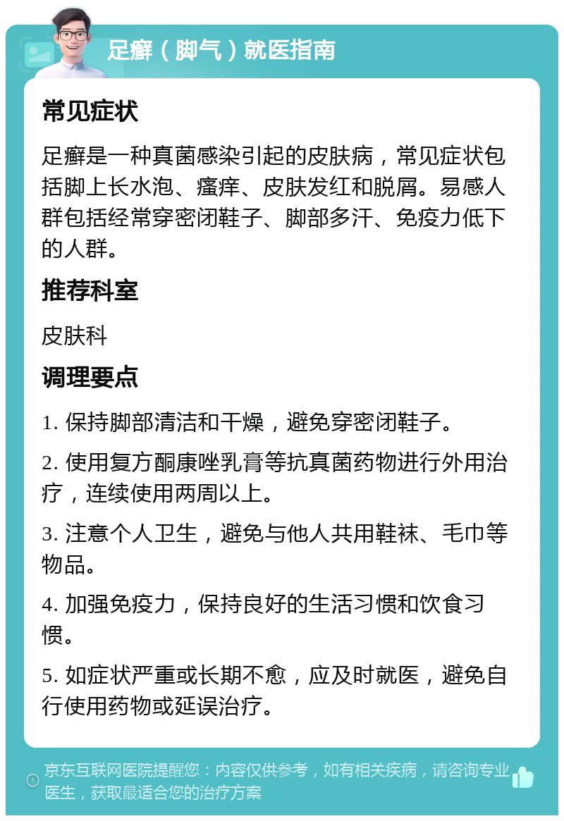 足癣（脚气）就医指南 常见症状 足癣是一种真菌感染引起的皮肤病，常见症状包括脚上长水泡、瘙痒、皮肤发红和脱屑。易感人群包括经常穿密闭鞋子、脚部多汗、免疫力低下的人群。 推荐科室 皮肤科 调理要点 1. 保持脚部清洁和干燥，避免穿密闭鞋子。 2. 使用复方酮康唑乳膏等抗真菌药物进行外用治疗，连续使用两周以上。 3. 注意个人卫生，避免与他人共用鞋袜、毛巾等物品。 4. 加强免疫力，保持良好的生活习惯和饮食习惯。 5. 如症状严重或长期不愈，应及时就医，避免自行使用药物或延误治疗。