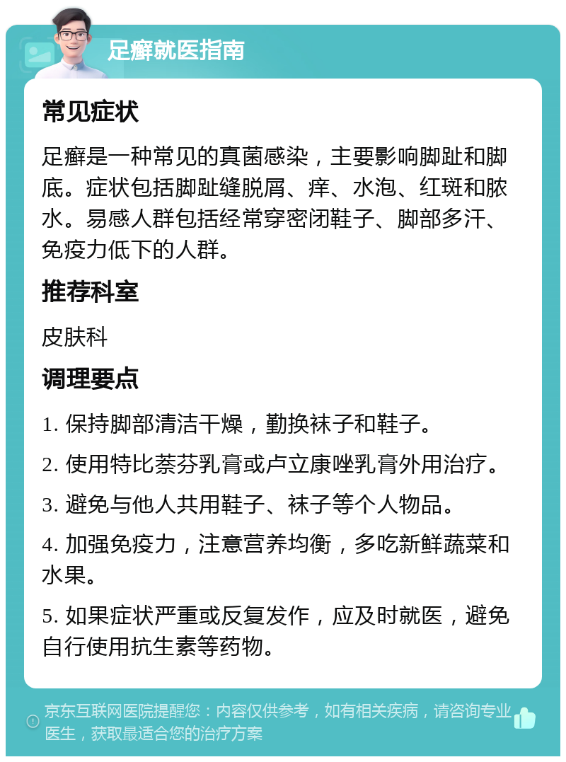 足癣就医指南 常见症状 足癣是一种常见的真菌感染，主要影响脚趾和脚底。症状包括脚趾缝脱屑、痒、水泡、红斑和脓水。易感人群包括经常穿密闭鞋子、脚部多汗、免疫力低下的人群。 推荐科室 皮肤科 调理要点 1. 保持脚部清洁干燥，勤换袜子和鞋子。 2. 使用特比萘芬乳膏或卢立康唑乳膏外用治疗。 3. 避免与他人共用鞋子、袜子等个人物品。 4. 加强免疫力，注意营养均衡，多吃新鲜蔬菜和水果。 5. 如果症状严重或反复发作，应及时就医，避免自行使用抗生素等药物。