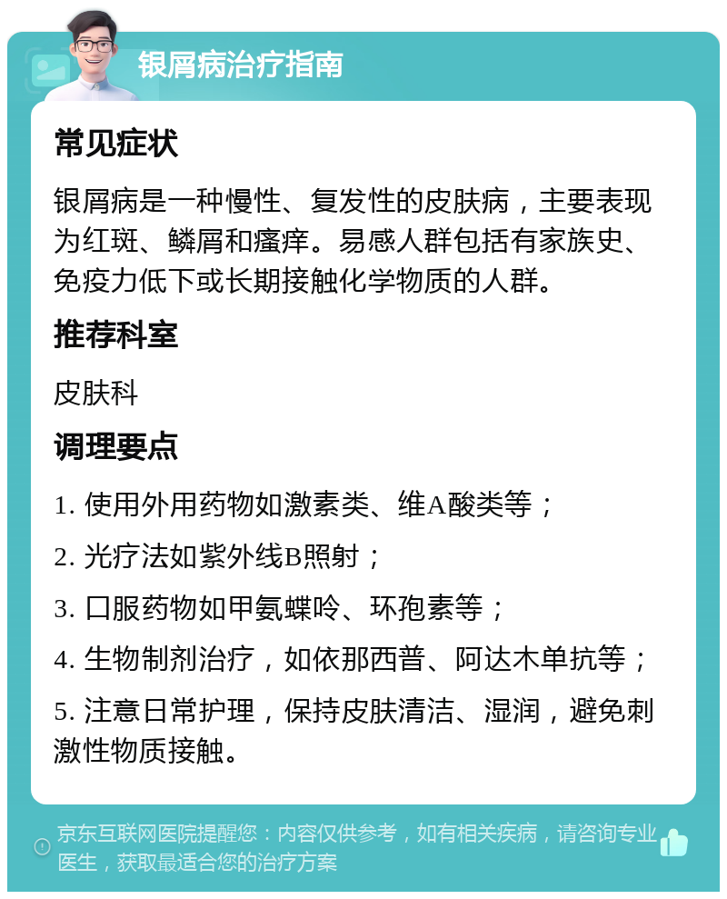 银屑病治疗指南 常见症状 银屑病是一种慢性、复发性的皮肤病，主要表现为红斑、鳞屑和瘙痒。易感人群包括有家族史、免疫力低下或长期接触化学物质的人群。 推荐科室 皮肤科 调理要点 1. 使用外用药物如激素类、维A酸类等； 2. 光疗法如紫外线B照射； 3. 口服药物如甲氨蝶呤、环孢素等； 4. 生物制剂治疗，如依那西普、阿达木单抗等； 5. 注意日常护理，保持皮肤清洁、湿润，避免刺激性物质接触。